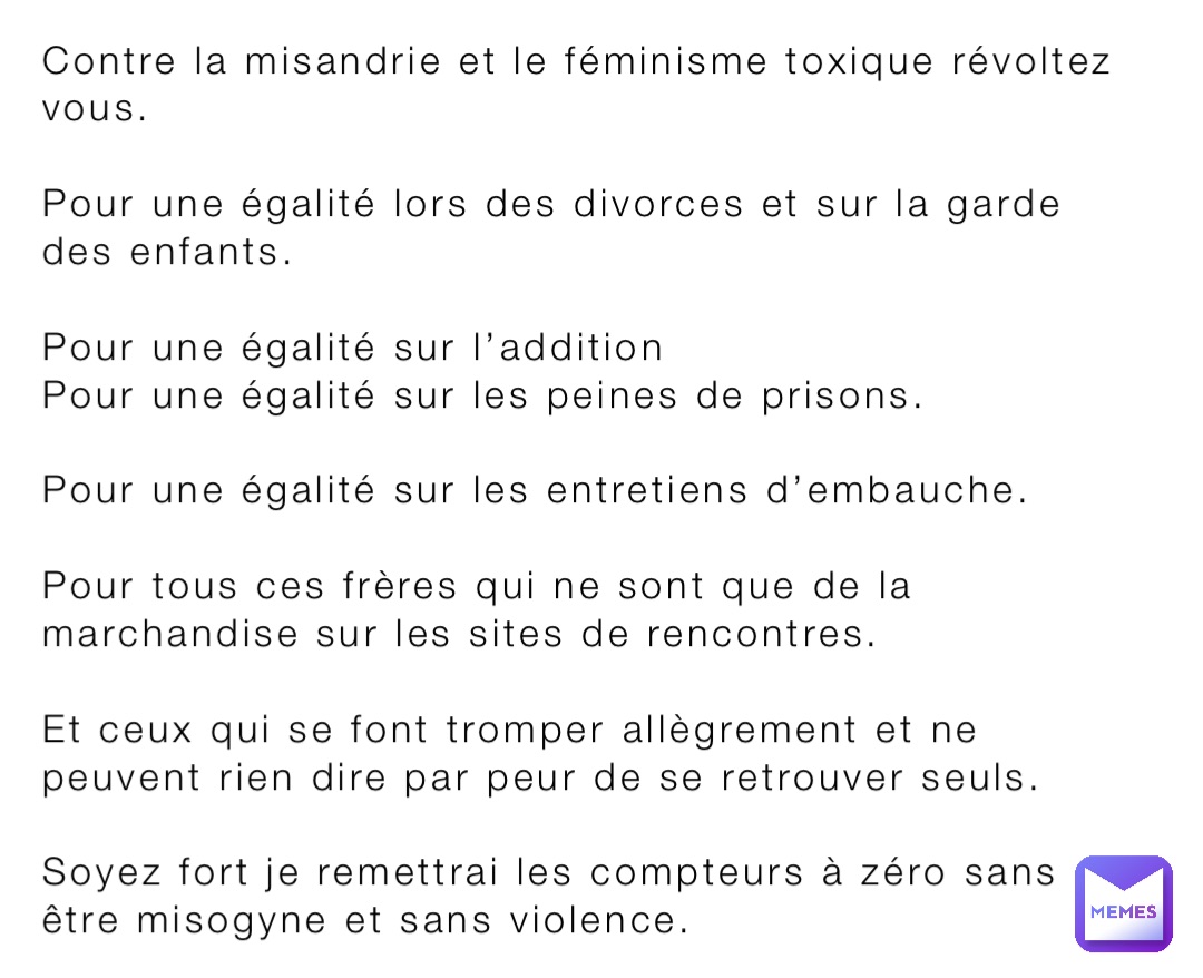 Contre la misandrie et le féminisme toxique révoltez vous. 

Pour une égalité lors des divorces et sur la garde des enfants.

Pour une égalité sur l’addition
Pour une égalité sur les peines de prisons.

Pour une égalité sur les entretiens d’embauche. 

Pour tous ces frères qui ne sont que de la marchandise sur les sites de rencontres.

Et ceux qui se font tromper allègrement et ne peuvent rien dire par peur de se retrouver seuls. 

Soyez fort je remettrai les compteurs à zéro sans être misogyne et sans violence.