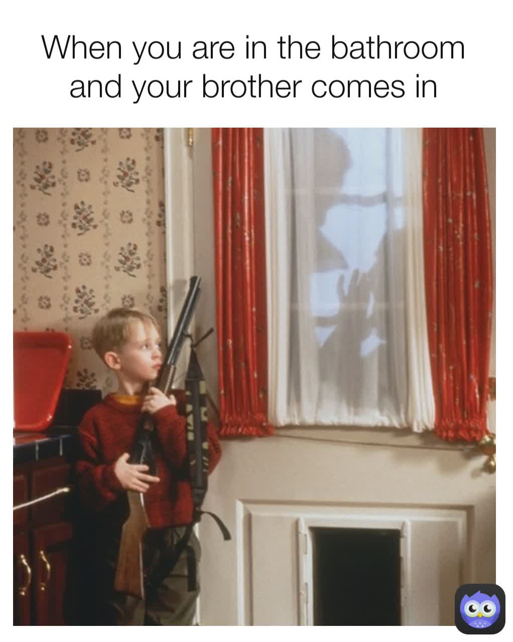 When you are in the bathroom and your brother comes in