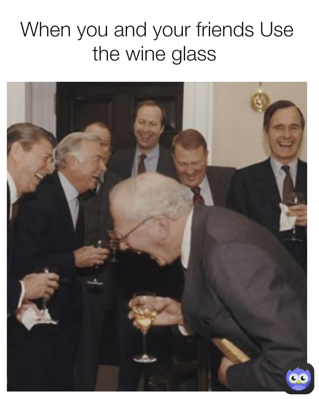 When you and your friends Use the wine glass 
