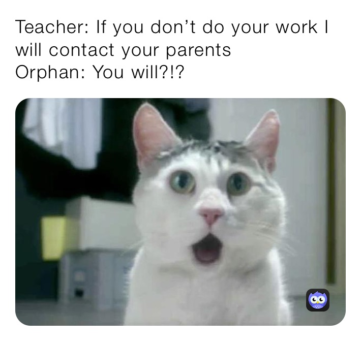 Teacher: If you don’t do your work I will contact your parents 
Orphan: You will?!?