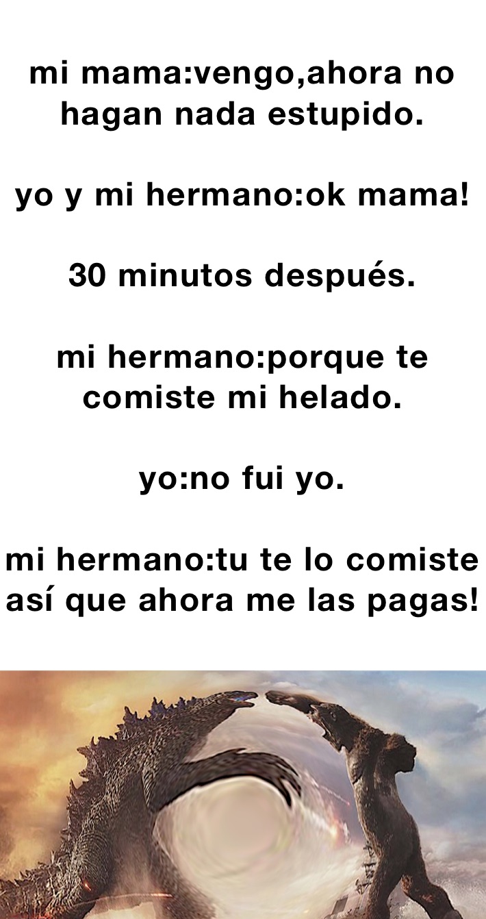 mi mama:vengo,ahora no hagan nada estupido.

yo y mi hermano:ok mama!

30 minutos después.

mi hermano:porque te comiste mi helado.

yo:no fui yo.

mi hermano:tu te lo comiste así que ahora me las pagas!