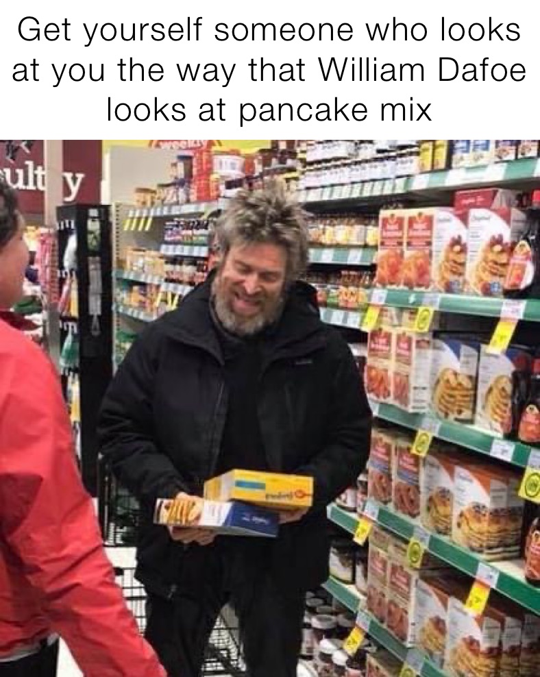 Get yourself someone who looks at you the way that William Dafoe looks at pancake mix