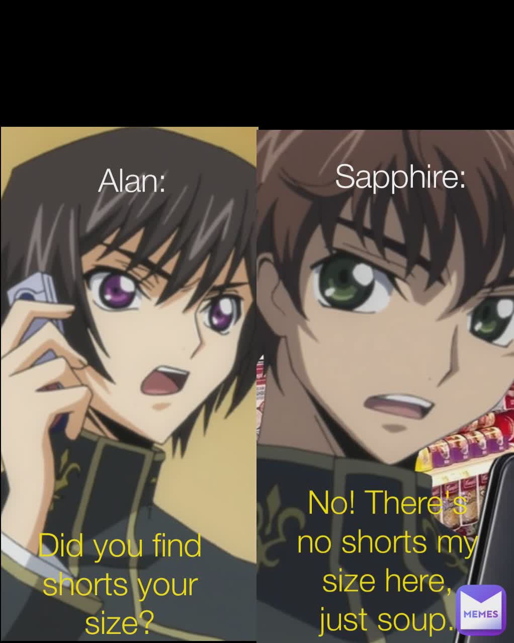 Type Text Type Text Alan: Sapphire:  Did you find shorts your size? No! There's no shorts my size here, just soup.