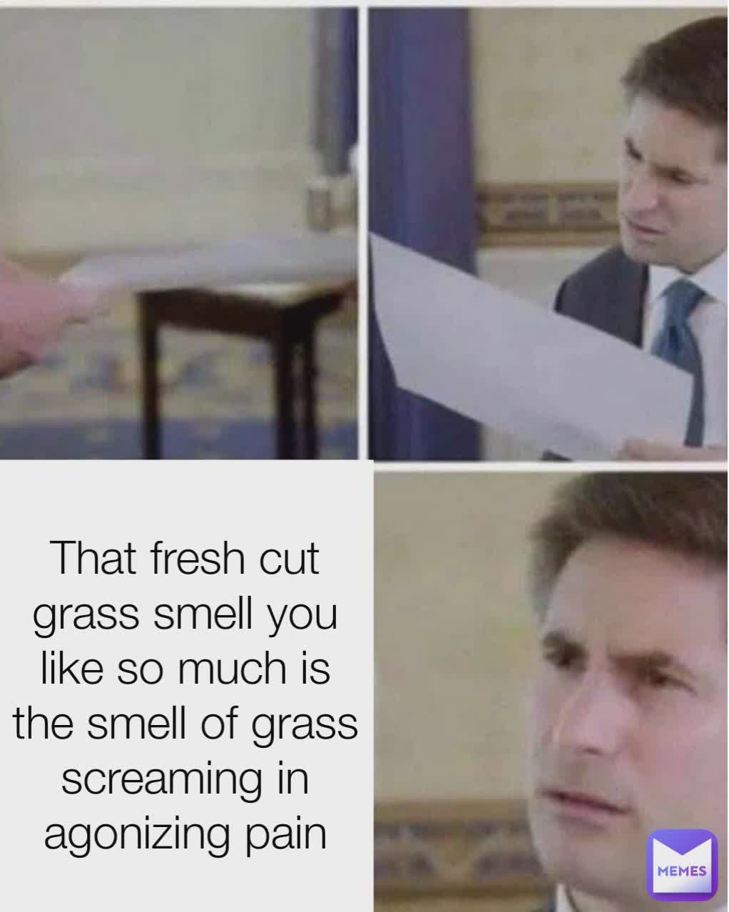 Type Text That fresh cut grass smell you like so much is the smell of grass screaming in agonizing pain