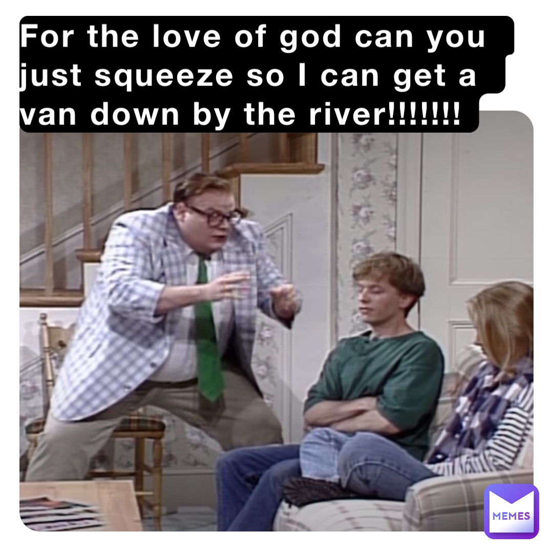 For the love of god can you just squeeze so I can get a van down by the river!!!!!!!