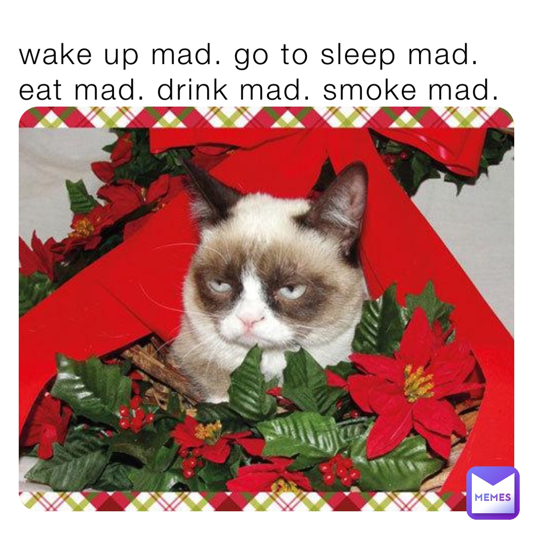 wake up mad. go to sleep mad. eat mad. drink mad. smoke mad.