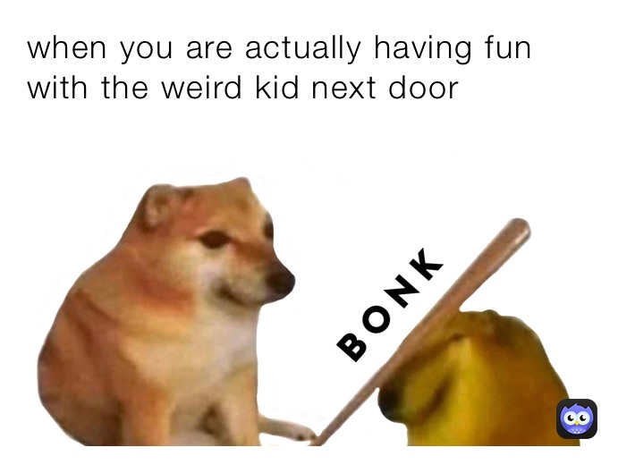 when you are actually having fun with the weird kid next door