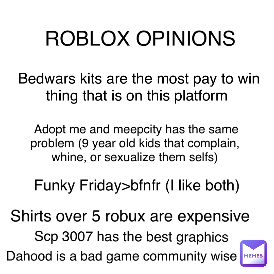 ROBLOX OPINIONS Bedwars kits are the most pay to win thing that is on this platform Adopt me and meepcity has the same problem (9 year old kids that complain, whine, or sexualize them selfs) Funky Friday>bfnfr (I like both) Shirts over 5 robux are expensive Scp 3007 has the best graphics Dahood is a bad game community wise
