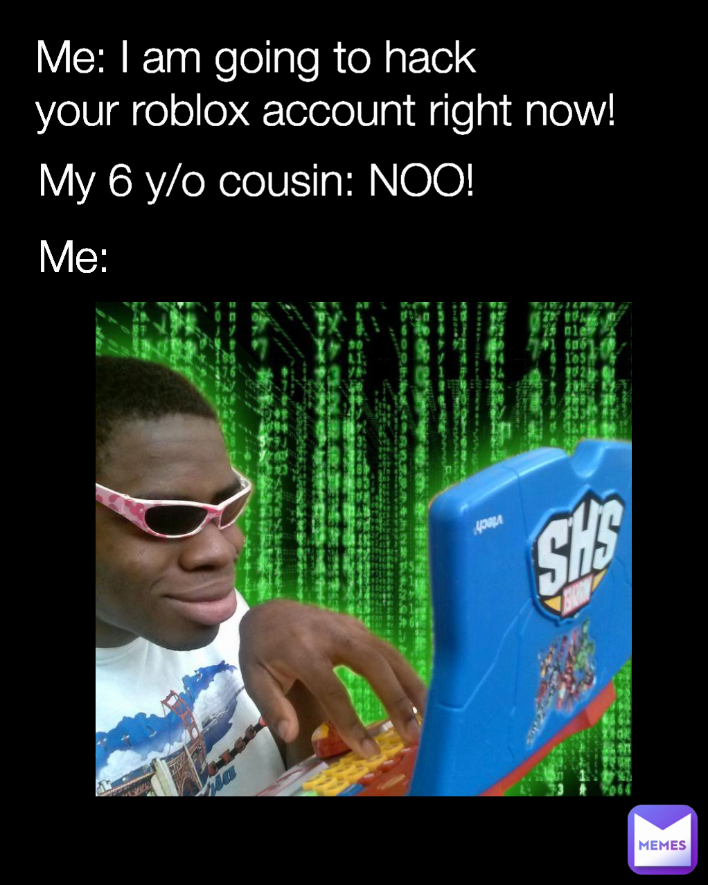 My 6 y/o cousin: NOO! Me: Me: I am going to hack
your roblox account right now!
