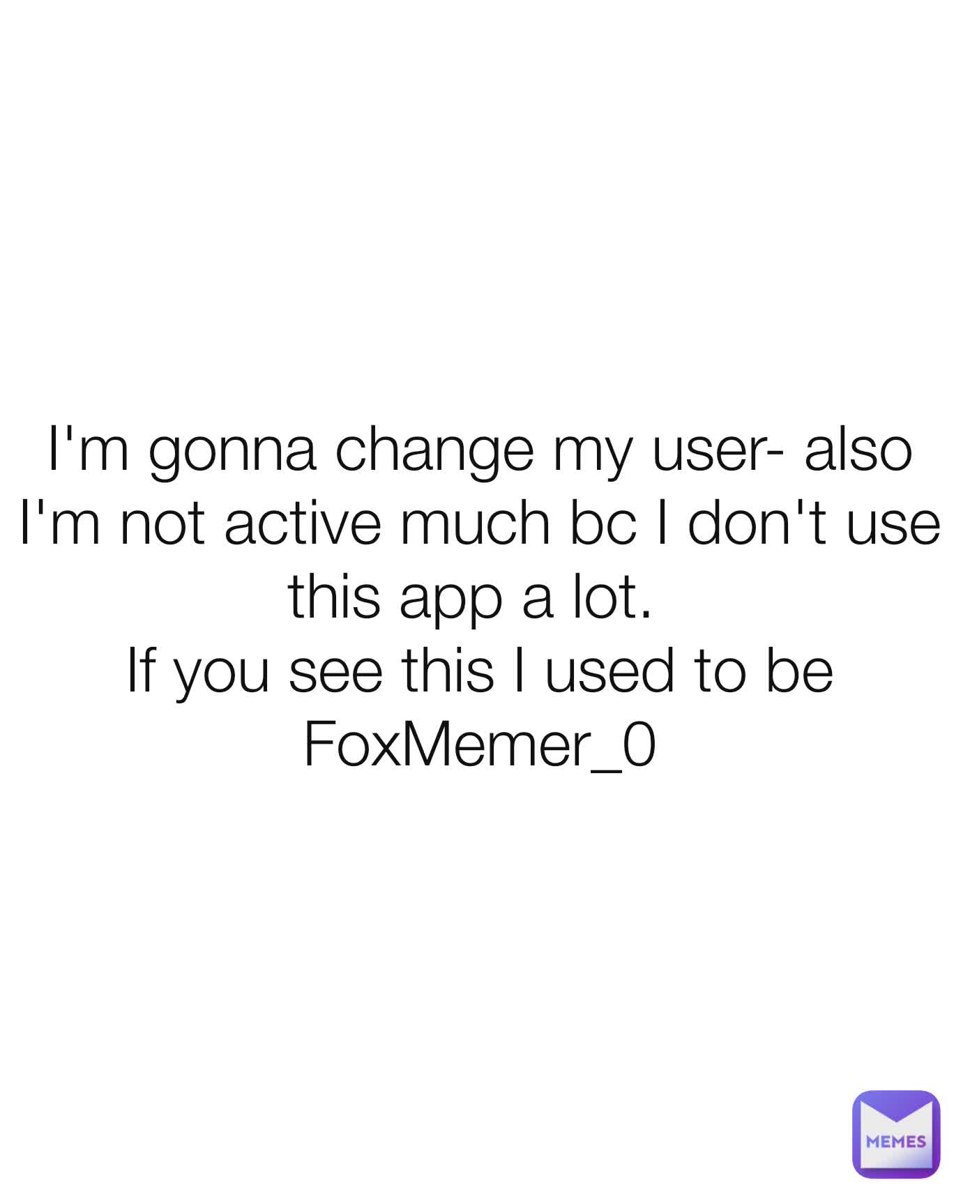 I'm gonna change my user- also I'm not active much bc I don't use this app a lot. 
If you see this I used to be  FoxMemer_0