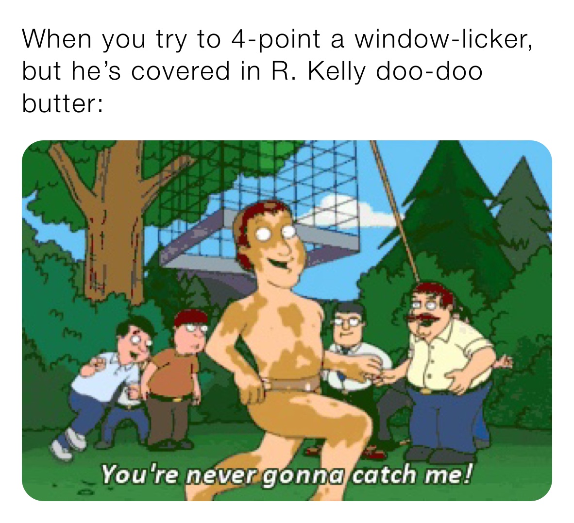 When you try to 4-point a window-licker, but he’s covered in R. Kelly doo-doo butter: