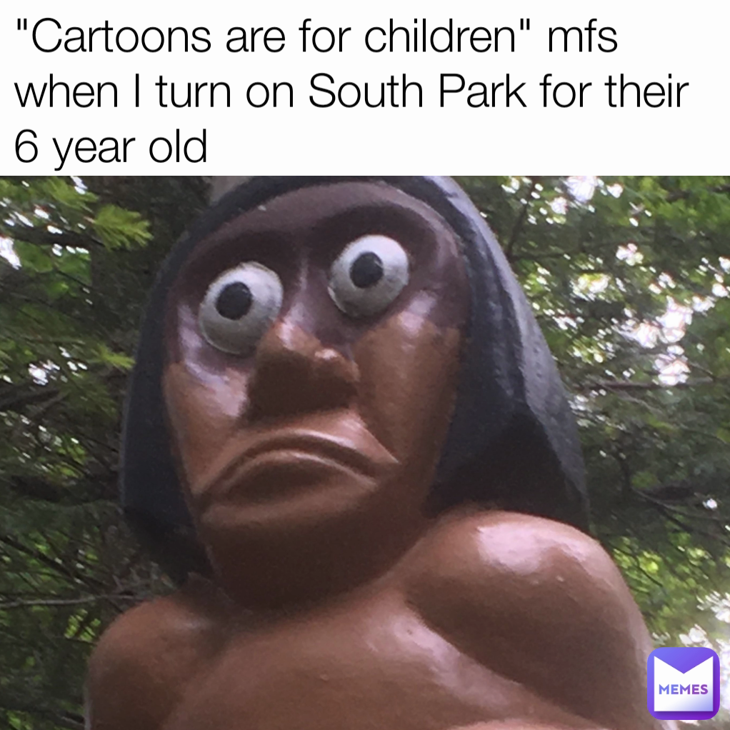 "Cartoons are for children" mfs when I turn on South Park for their 6 year old