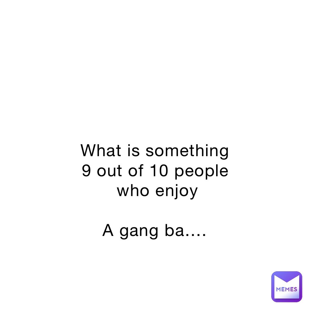 What is something 9 out of 10 people who enjoy 

A gang ba….
