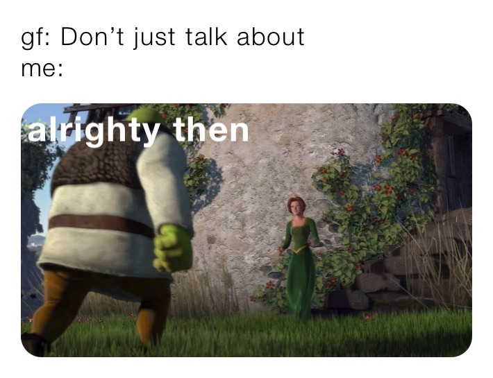 gf: Don’t just talk about
me: