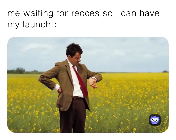 me waiting for recces so i can have my launch :