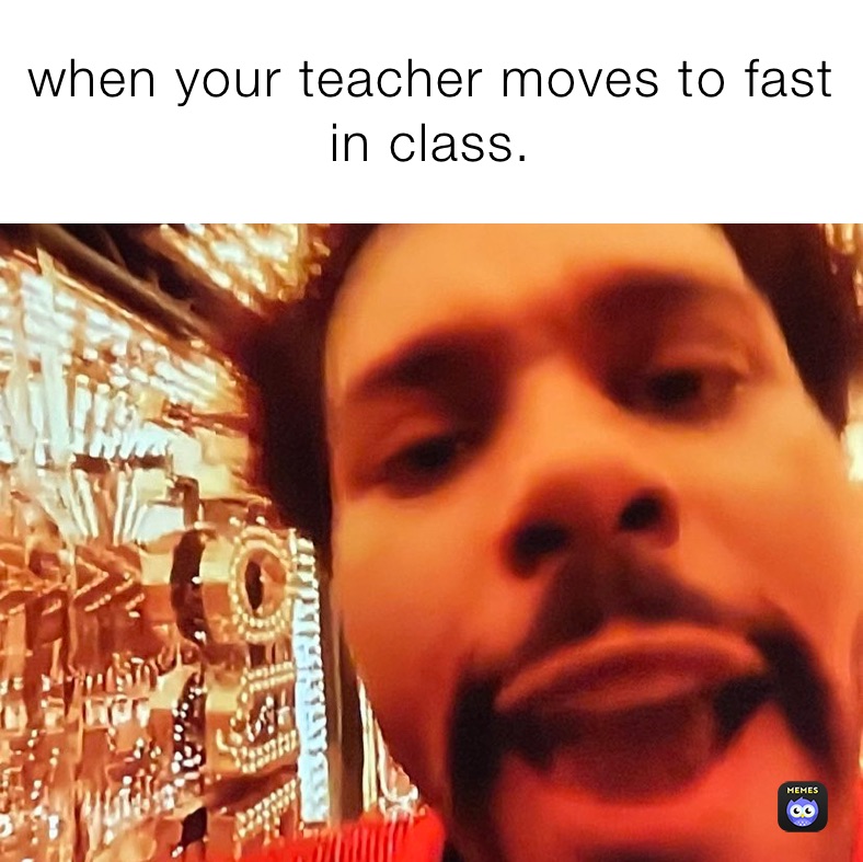 when your teacher moves to fast in class.