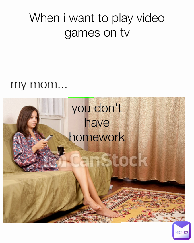 When i want to play video games on tv you don't have homework my mom...