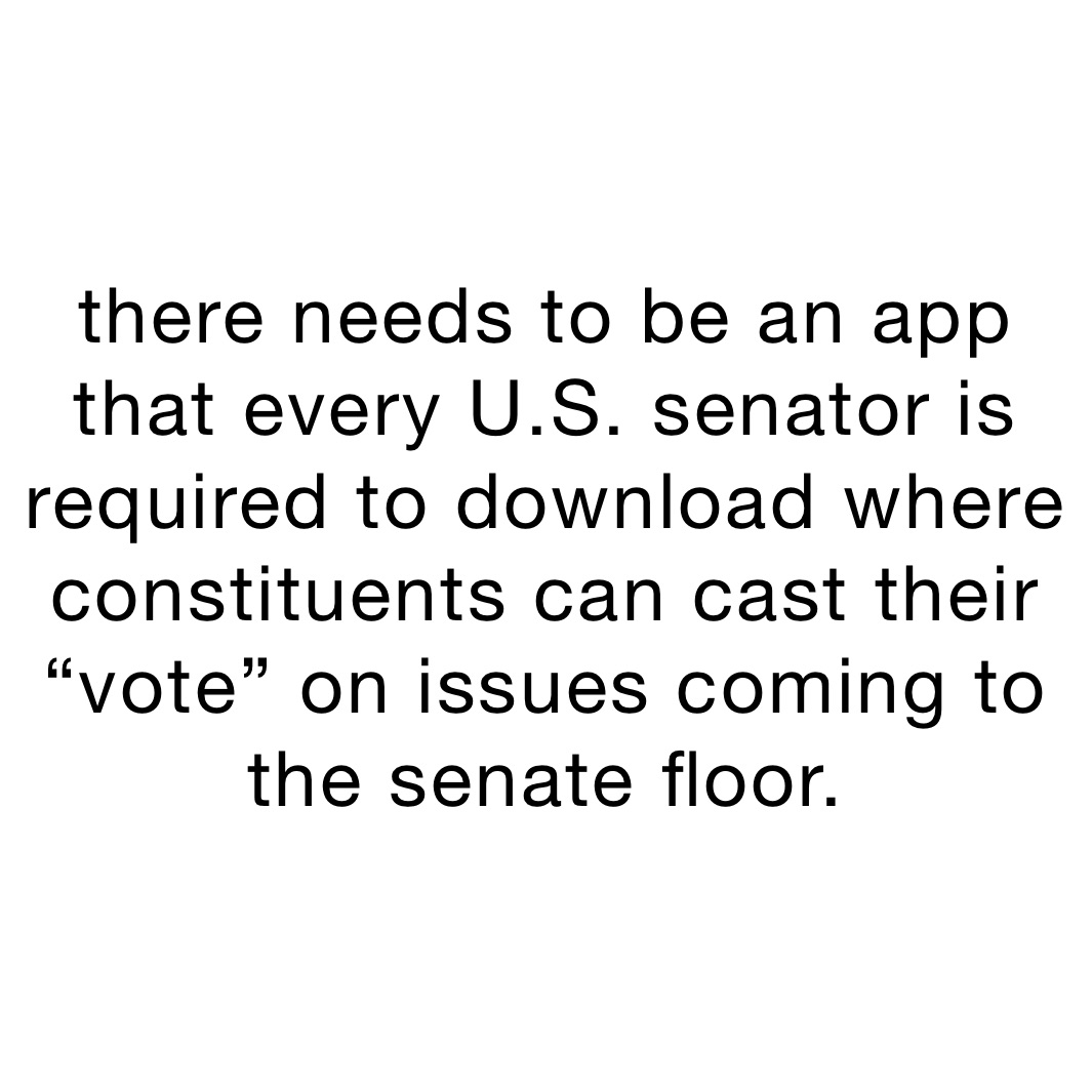 there needs to be an app that every U.S. senator is required to download where constituents can cast their “vote” on issues coming to the senate floor.  