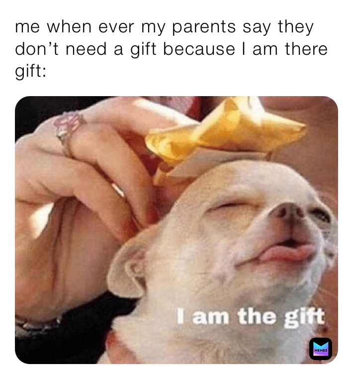 me when ever my parents say they don’t need a gift because I am there gift: