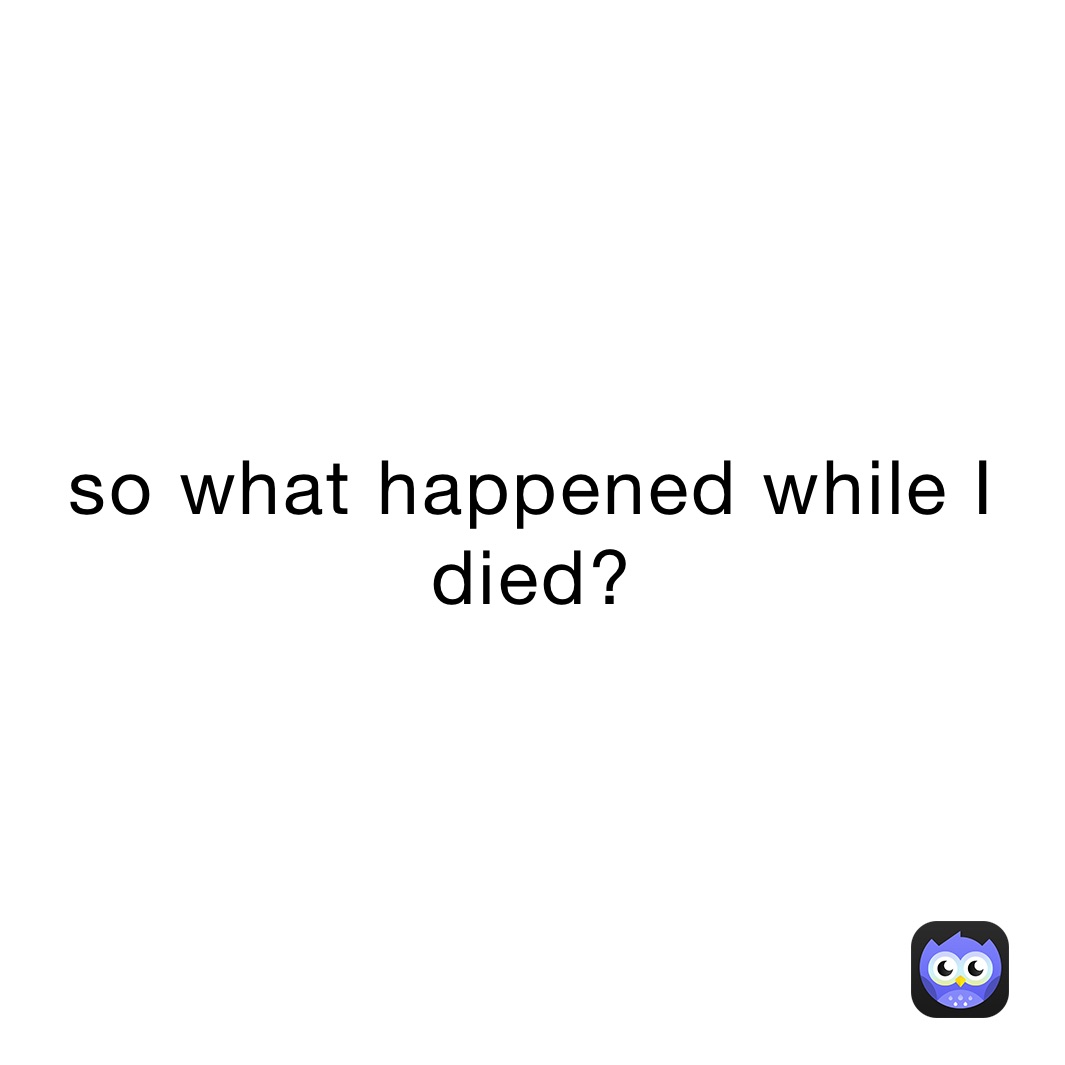 so what happened while I died?