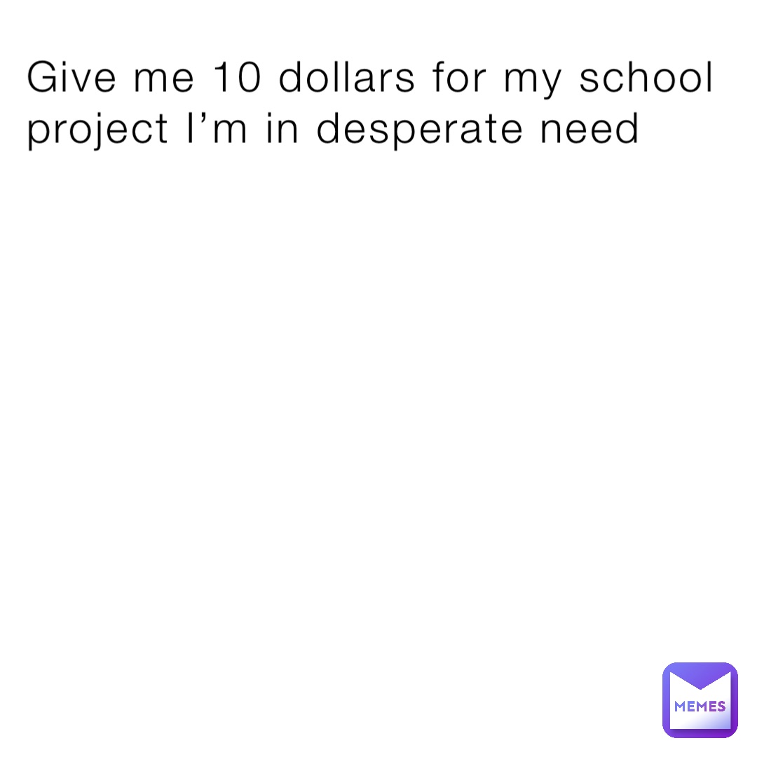 Give me 10 dollars for my school project I’m in desperate need