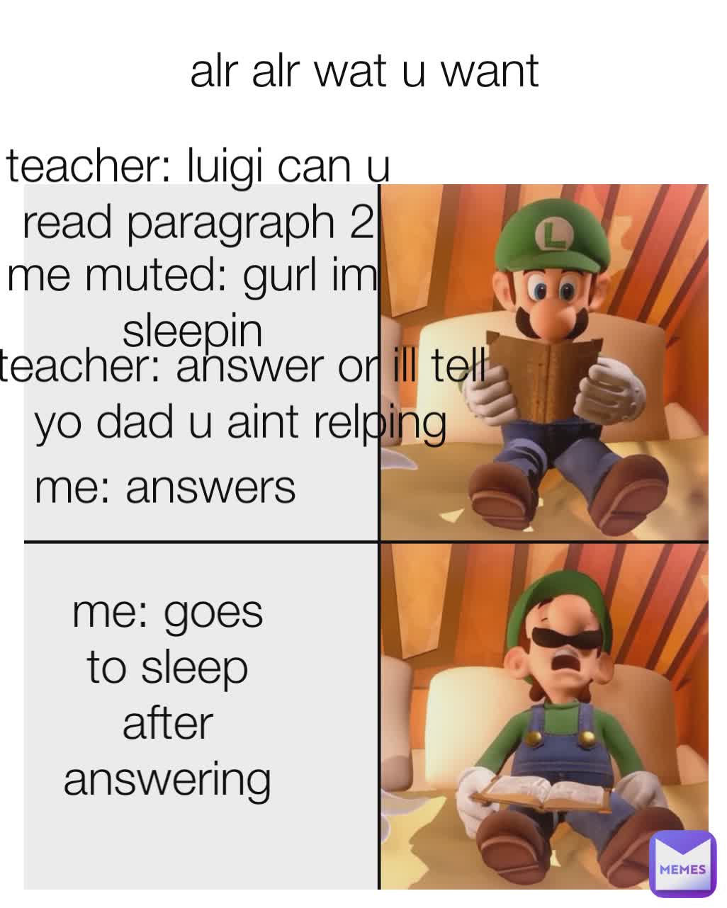 teacher: luigi can u read paragraph 2
 me muted: gurl im sleepin
 teacher: answer or ill tell yo dad u aint relping
 me: answers alr alr wat u want
 me: goes to sleep after answering
