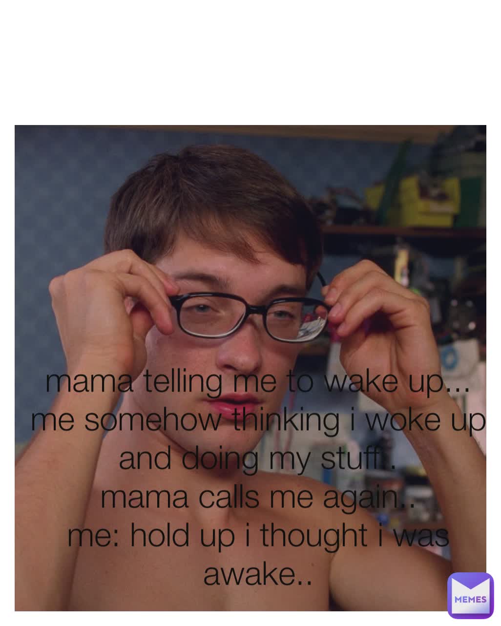 mama telling me to wake up...
me somehow thinking i woke up and doing my stuff..
mama calls me again..
me: hold up i thought i was awake..
