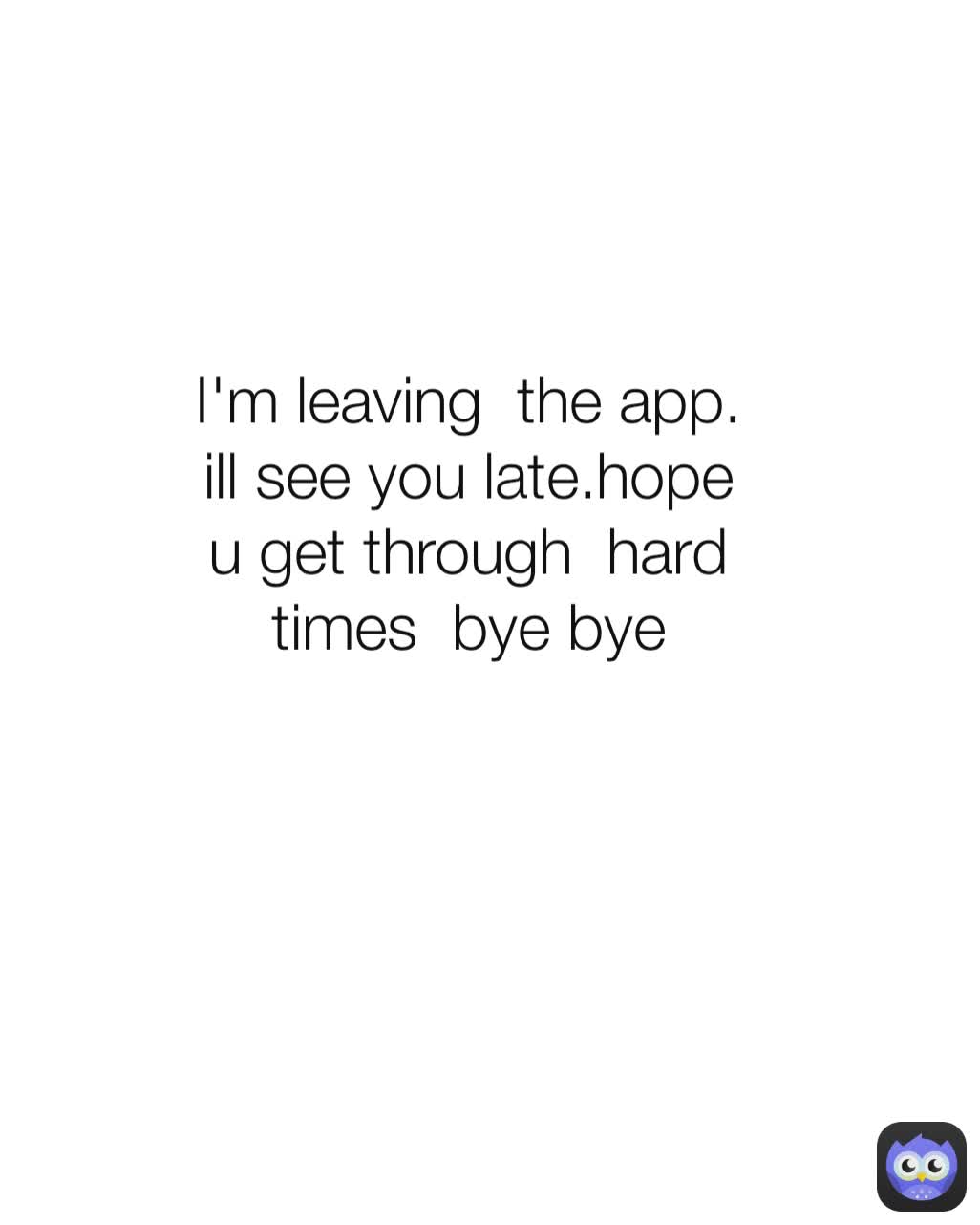 I'm leaving  the app. ill see you late.hope u get through  hard times  bye bye