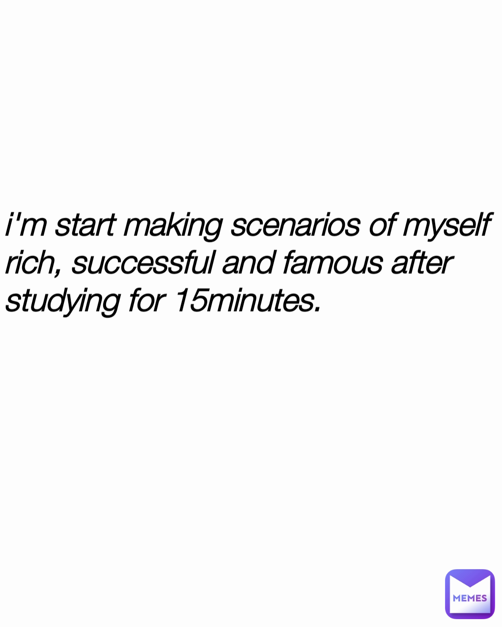 i'm start making scenarios of myself rich, successful and famous after studying for 15minutes.