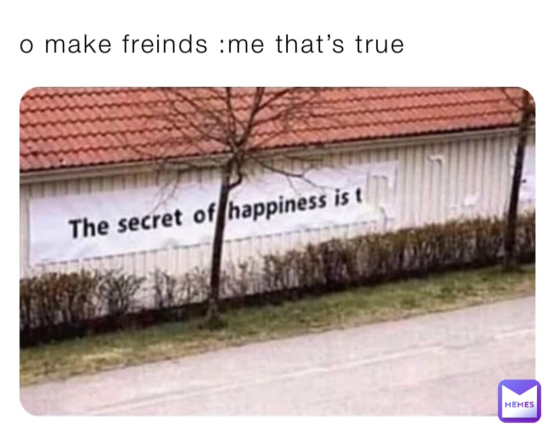 o make freinds :me that’s true