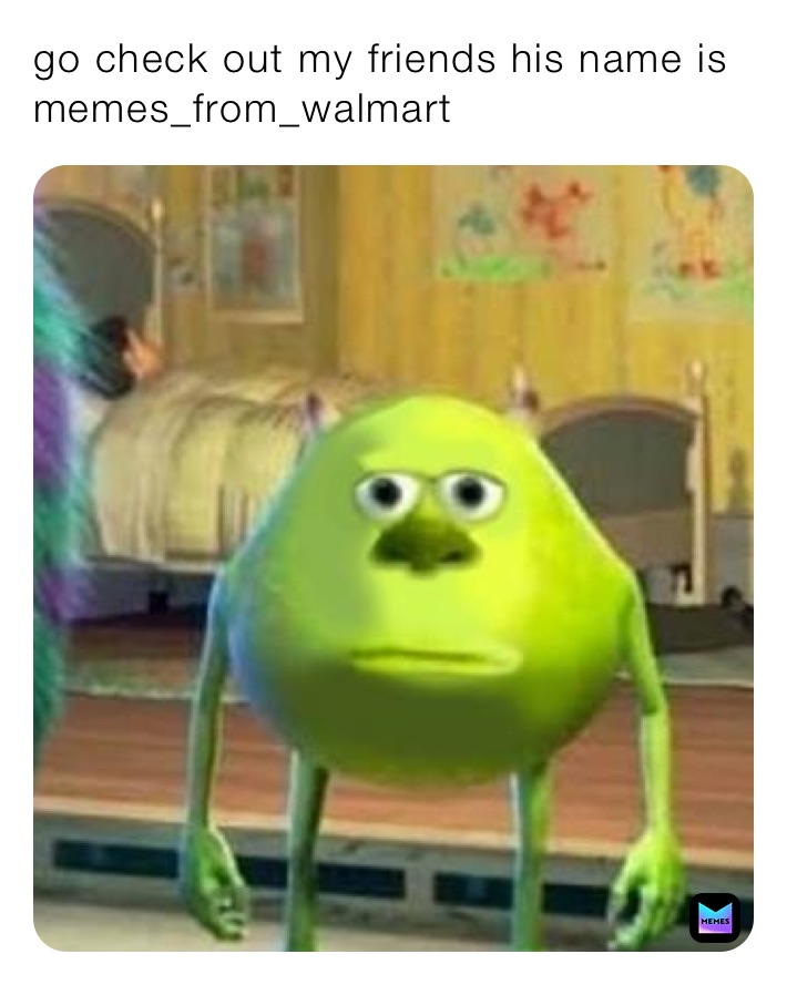 go check out my friends his name is 
memes_from_walmart