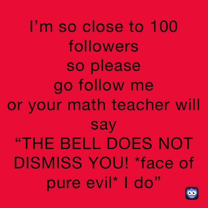 I’m so close to 100 followers
so please
go follow me
or your math teacher will say
“THE BELL DOES NOT DISMISS YOU! *face of pure evil* I do”