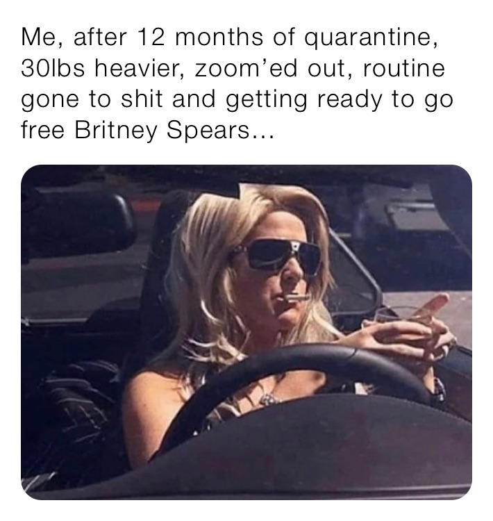 Me, after 12 months of quarantine, 30lbs heavier, zoom’ed out, routine gone to shit and getting ready to go free Britney Spears...