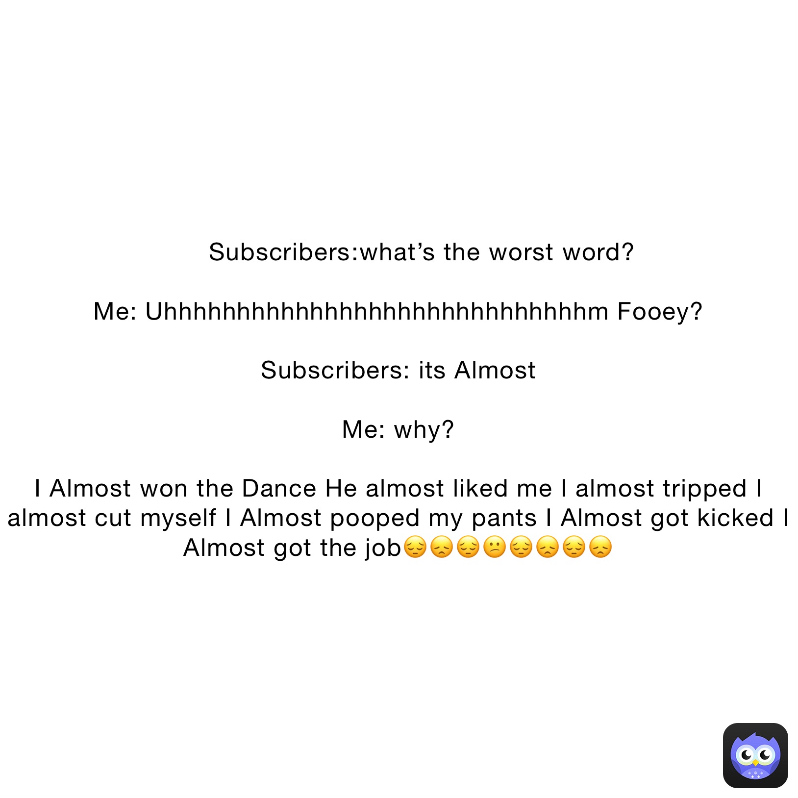       Subscribers￼:what’s the worst word?

Me: Uhhhhhhhhhhhhhhhhhhhhhhhhhhhhhm Fooey?

Subscribers: its Almost

Me: why?

I Almost won the Dance He almost liked me I almost tripped I almost cut myself I Almost pooped my pants I Almost got kicked I Almost got the job😔😞😔😕😔😞😔😞