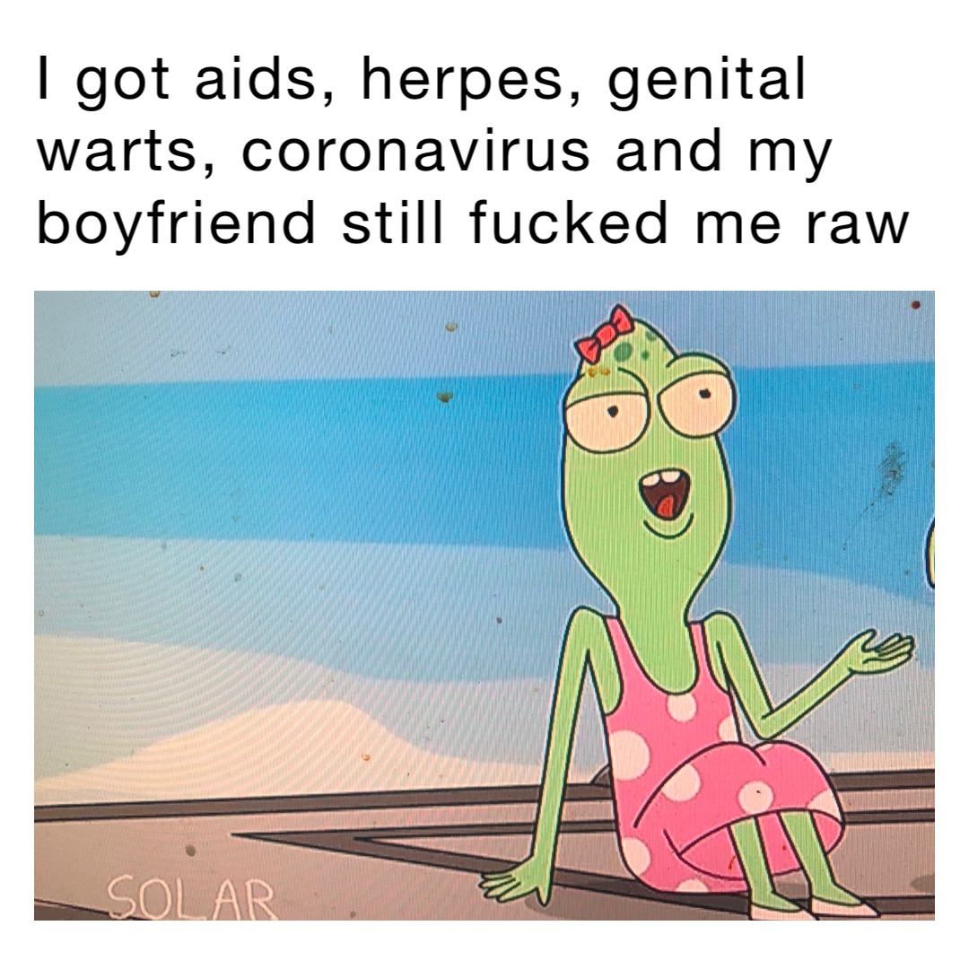 I got aids, herpes, genital warts, coronavirus and my boyfriend still fucked me raw