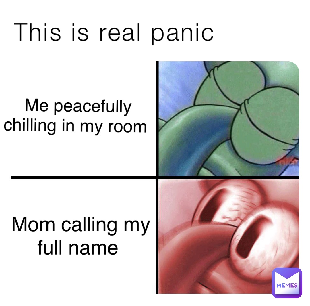 This is real panic Me peacefully 
chilling in my room Mom calling my 
full name