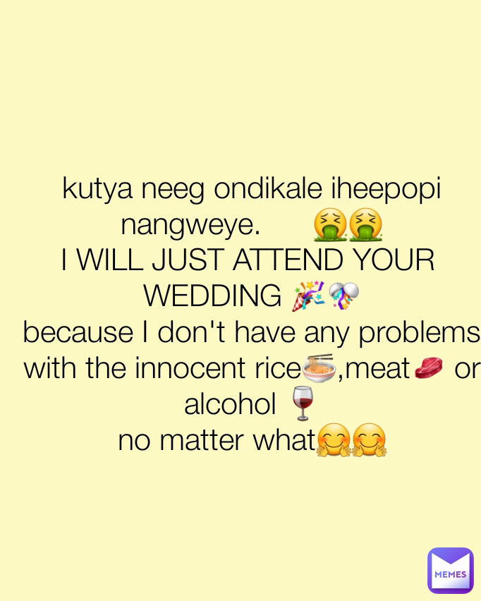kutya neeg ondikale iheepopi nangweye.      🤮🤮
I WILL JUST ATTEND YOUR 
WEDDING 🎉🎊
because I don't have any problems with the innocent rice🍲,meat🥩 or alcohol 🍷
no matter what🤗🤗