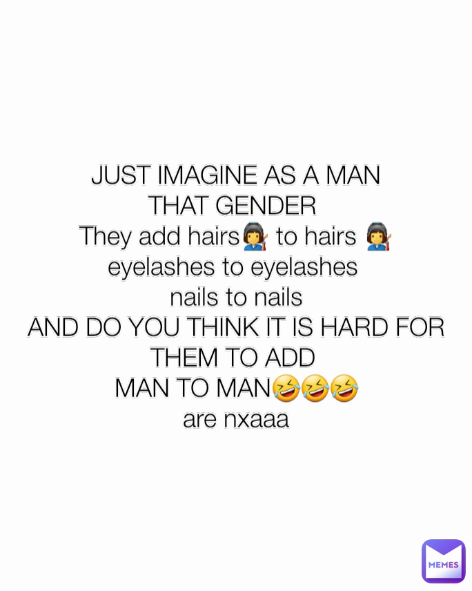 JUST IMAGINE AS A MAN
THAT GENDER 
They add hairs👩‍🏭 to hairs 👩‍🏭
eyelashes to eyelashes 
nails to nails
AND DO YOU THINK IT IS HARD FOR THEM TO ADD 
MAN TO MAN🤣🤣🤣
are nxaaa
