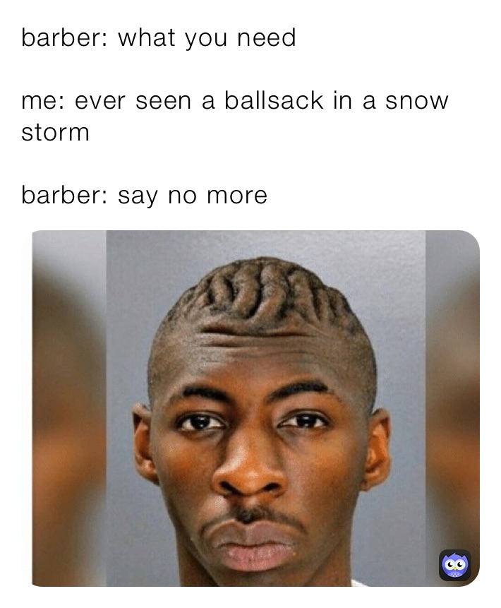 barber: what you need

me: ever seen a ballsack in a snow storm

barber: say no more