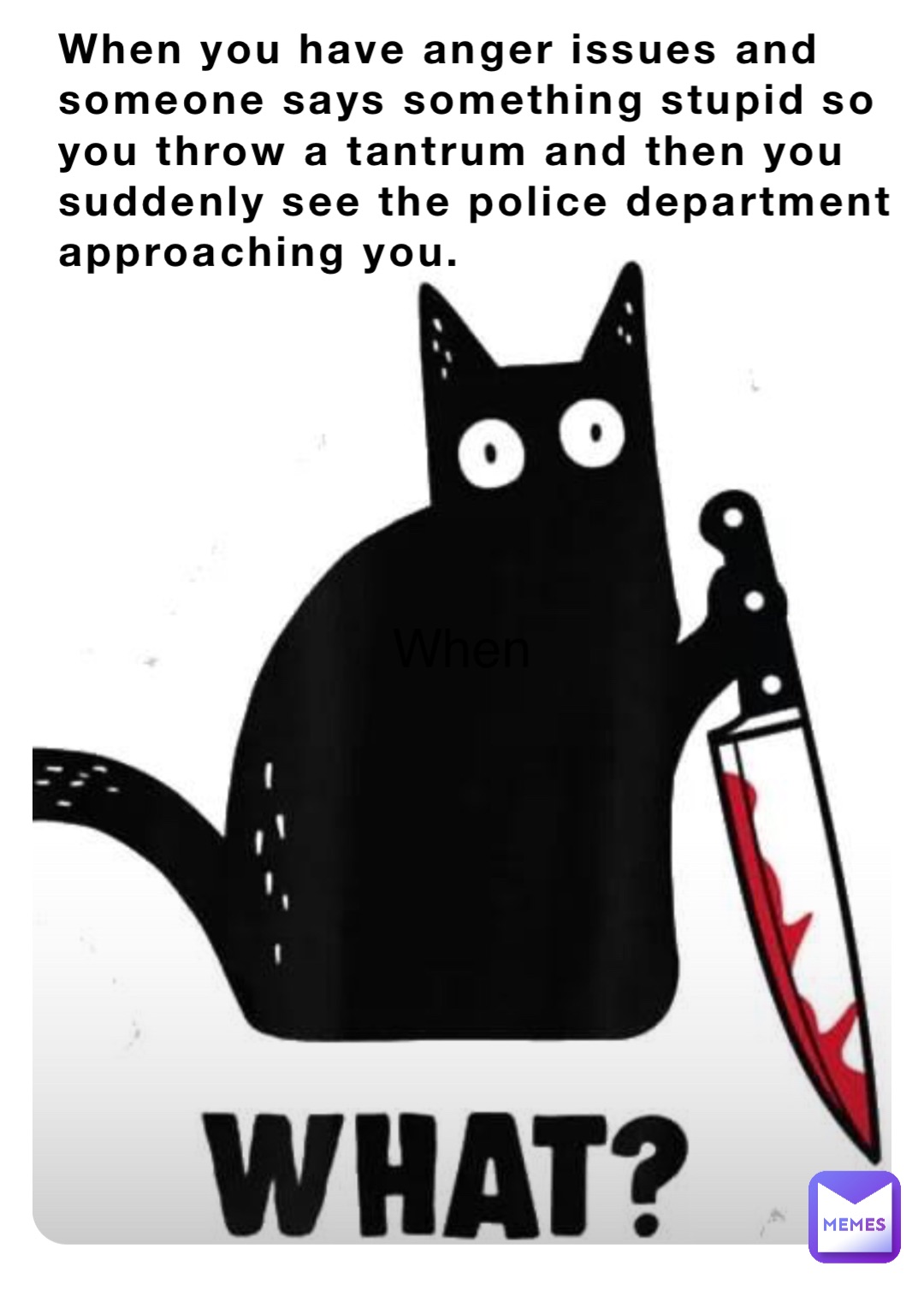 When When you have anger issues and someone says something stupid so you throw a tantrum and then you suddenly see the police department approaching you.