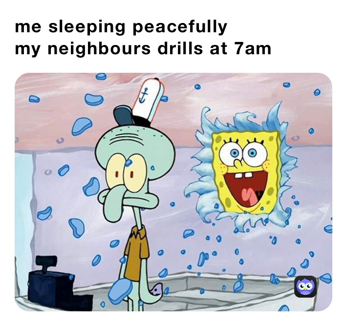 me sleeping peacefully 
my neighbours drills at 7am