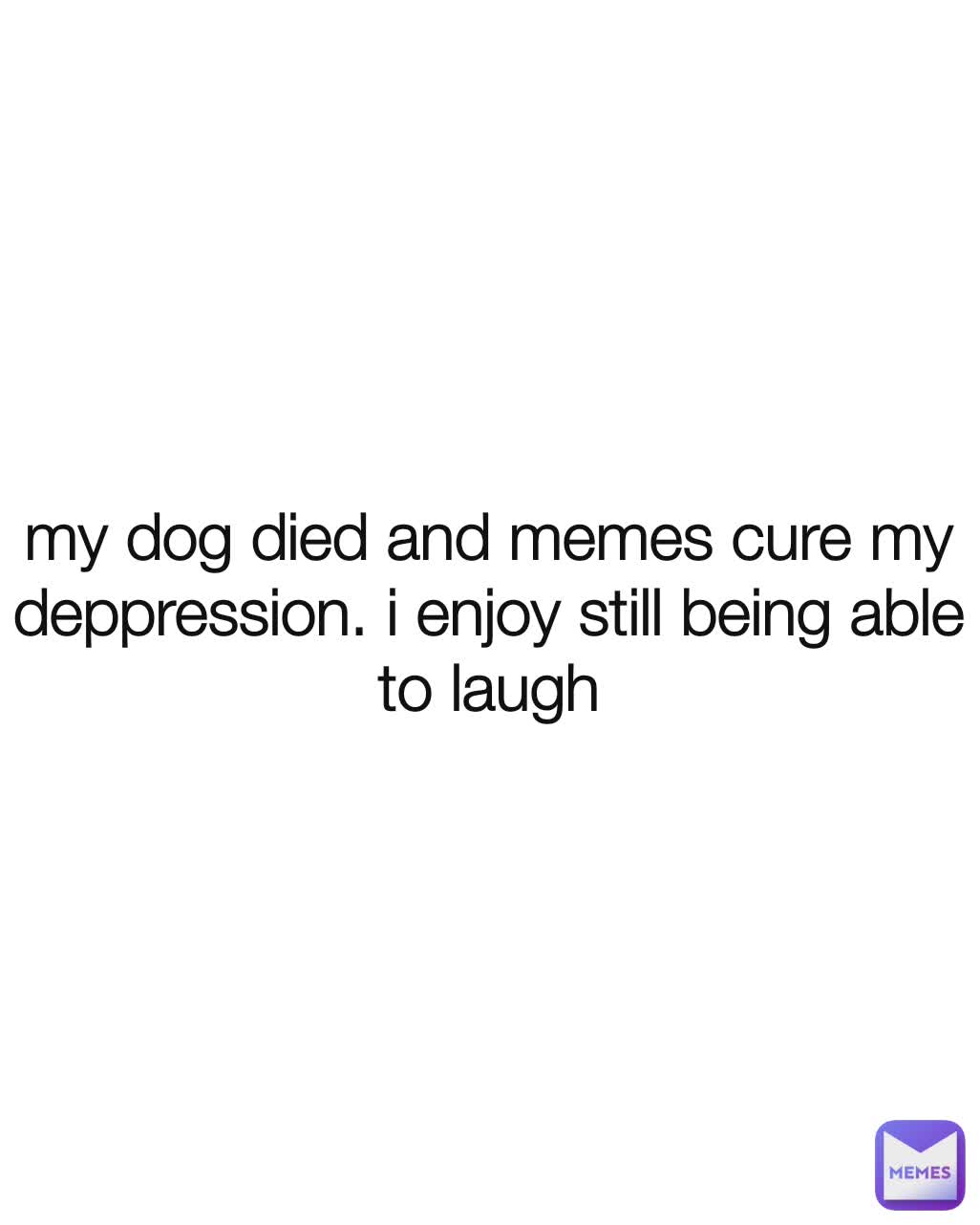 my dog died and memes cure my deppression. i enjoy still being able to laugh