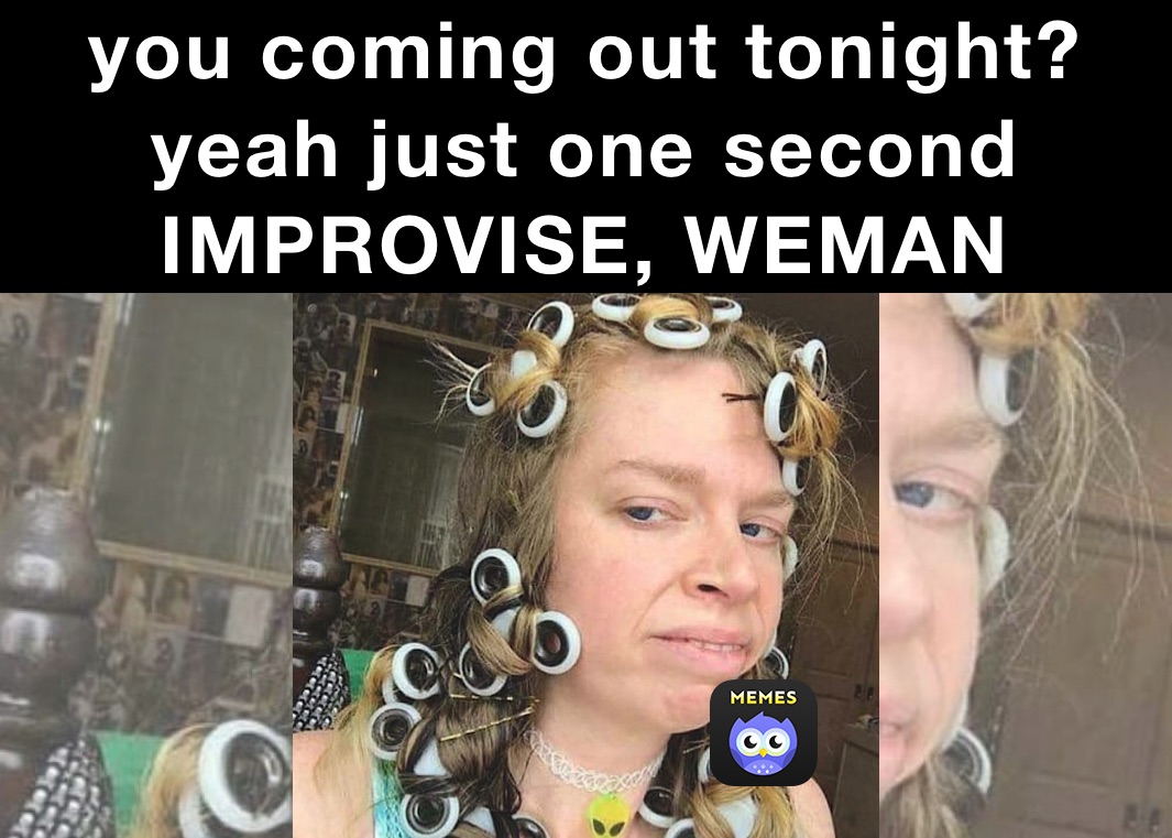 you coming out tonight?
yeah just one second
IMPROVISE, WEMAN