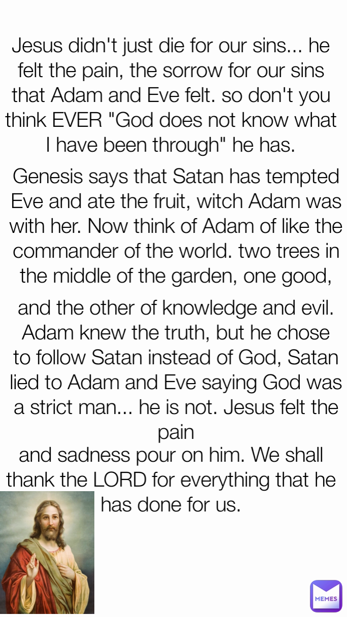 and the other of knowledge and evil. Adam knew the truth, but he chose to follow Satan instead of God, Satan lied to Adam and Eve saying God was a strict man... he is not. Jesus felt the pain and sadness pour on him. We shall thank the LORD for everything that he has done for us. Jesus didn't just die for our sins... he felt the pain, the sorrow for our sins that Adam and Eve felt. so don't you think EVER "God does not know what I have been through" he has. Genesis says that Satan has tempted Eve and ate the fruit, witch Adam was with her. Now think of Adam of like the commander of the world. two trees in the middle of the garden, one good,