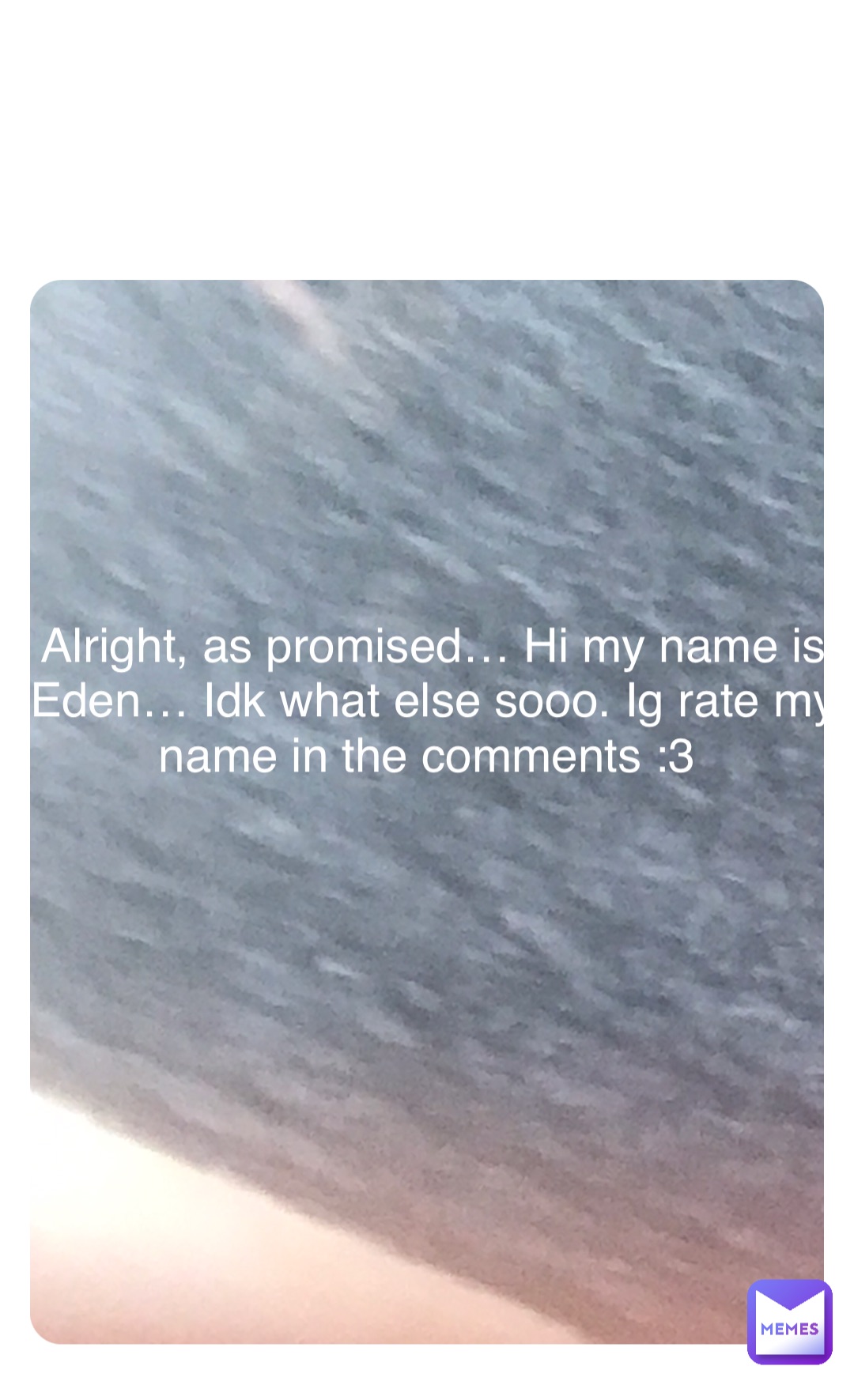 Double tap to edit Alright, as promised… Hi my name is Eden… Idk what else sooo. Ig rate my name in the comments :3