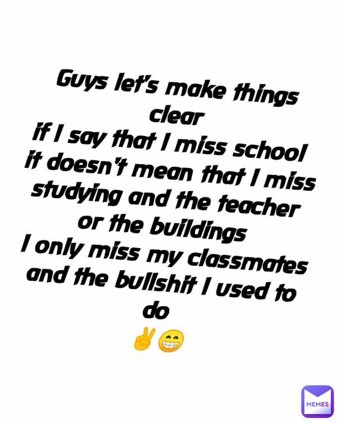 Guys let's make things clear
if l say that l miss school 
it doesn't mean that l miss
studying and the teacher 
or the buildings 
l only miss my classmates and the bullshit l used to do 
✌️😁 Type Text