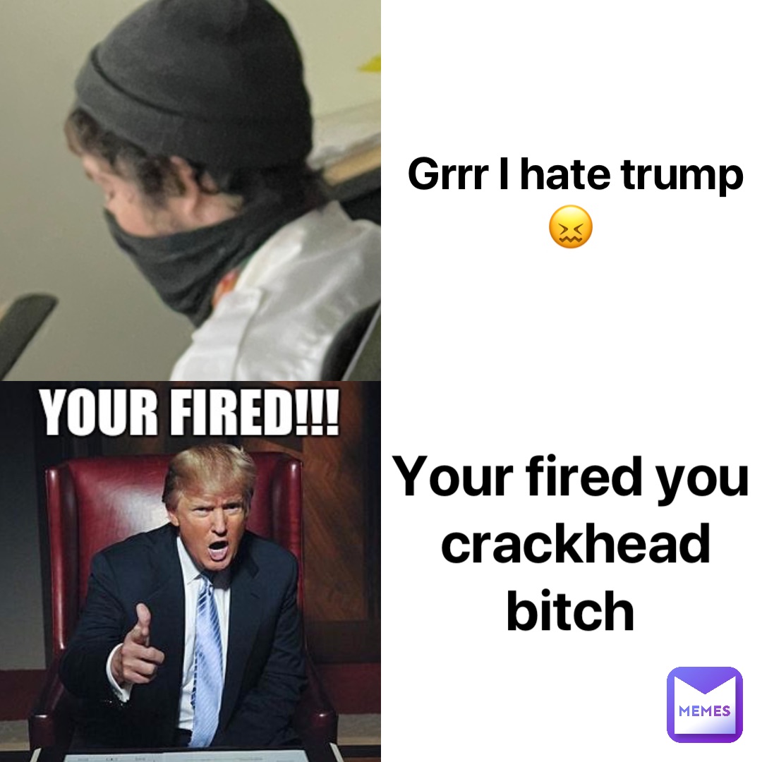 Grrr I hate trump 😖 Your fired you crackhead bitch