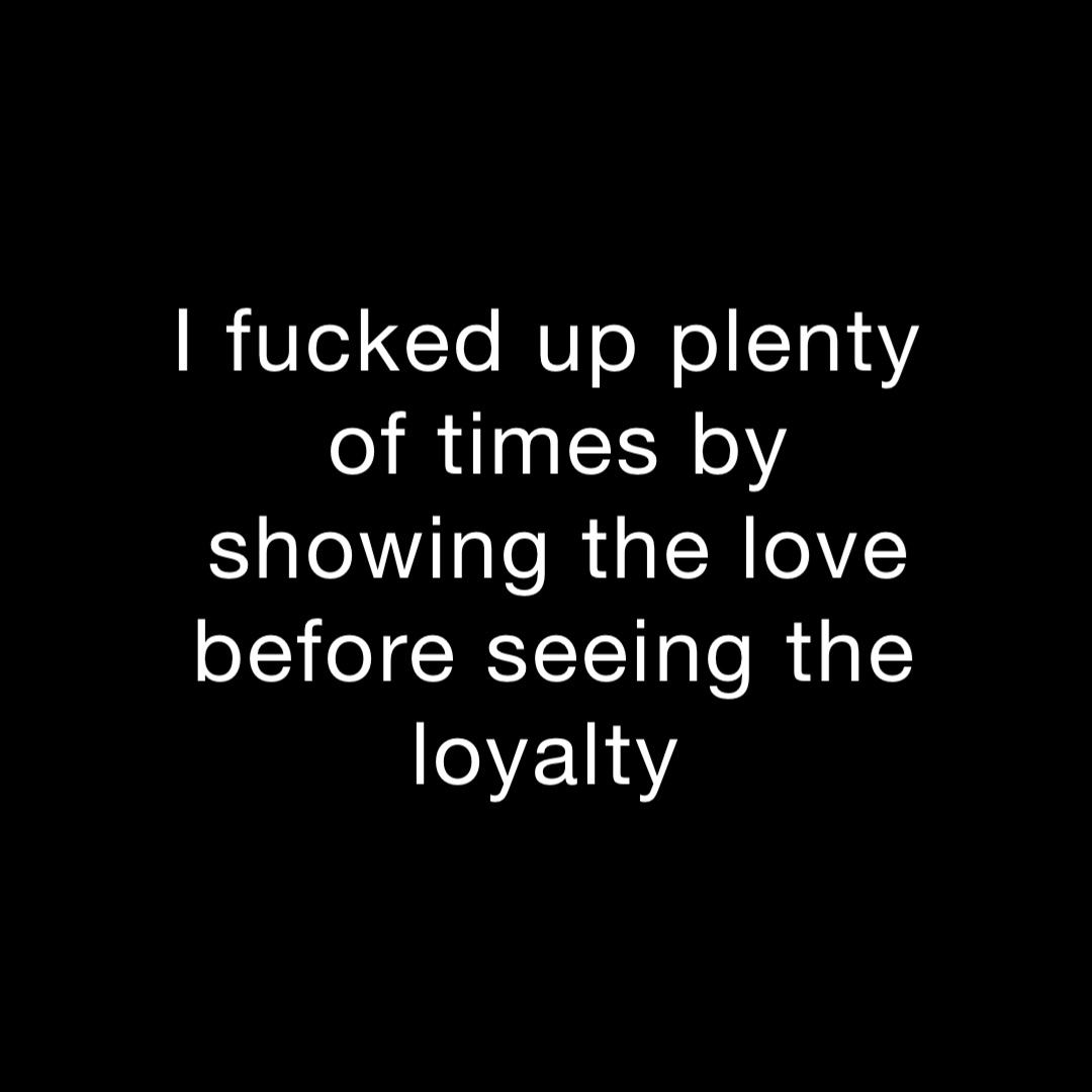 I fucked up plenty of times by showing the love before seeing the loyalty