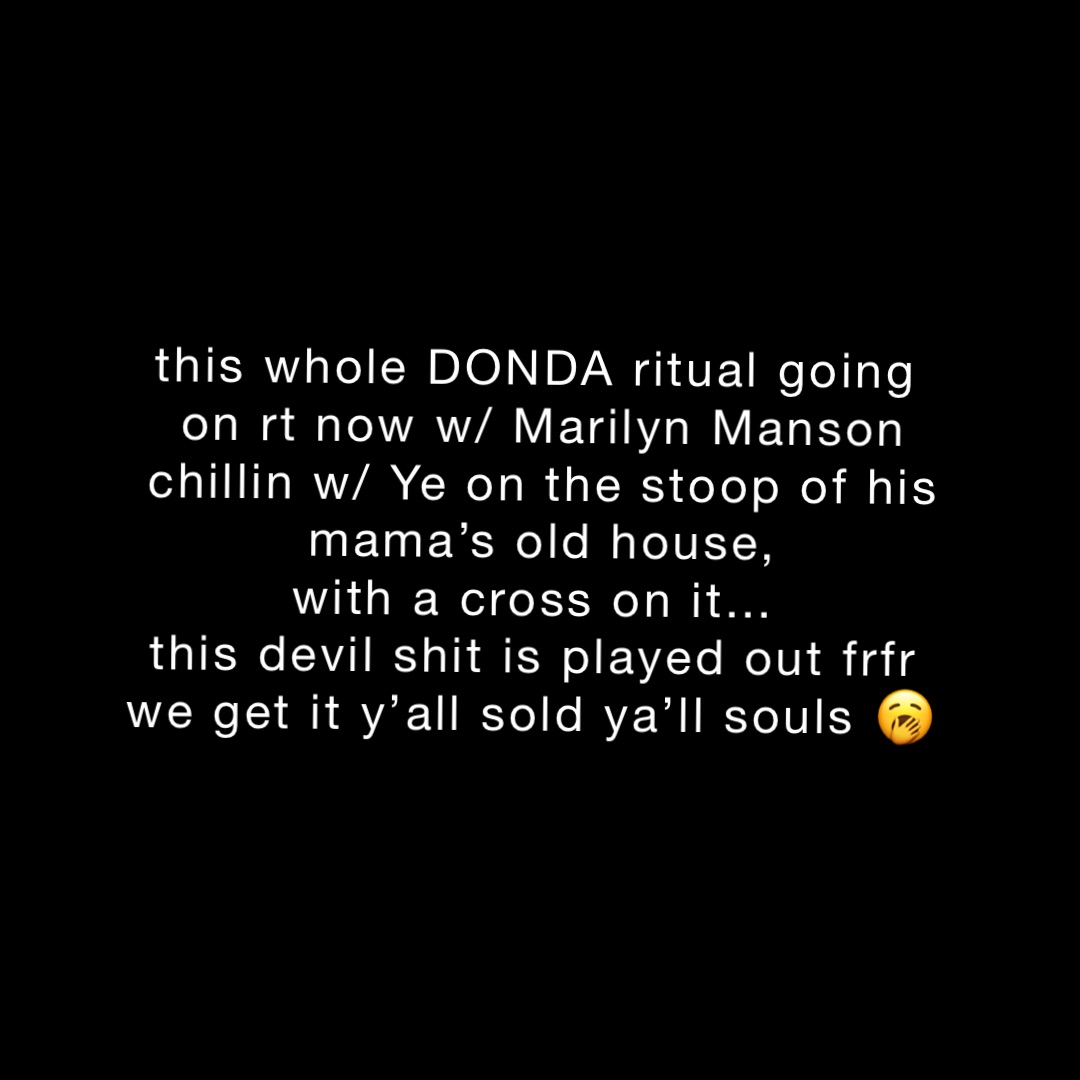 this whole DONDA ritual going
on rt now w/ Marilyn Manson 
chillin w/ Ye on the stoop of his mama’s old house, 
with a cross on it…
this devil shit is played out frfr
we get it y’all sold ya’ll souls 🥱