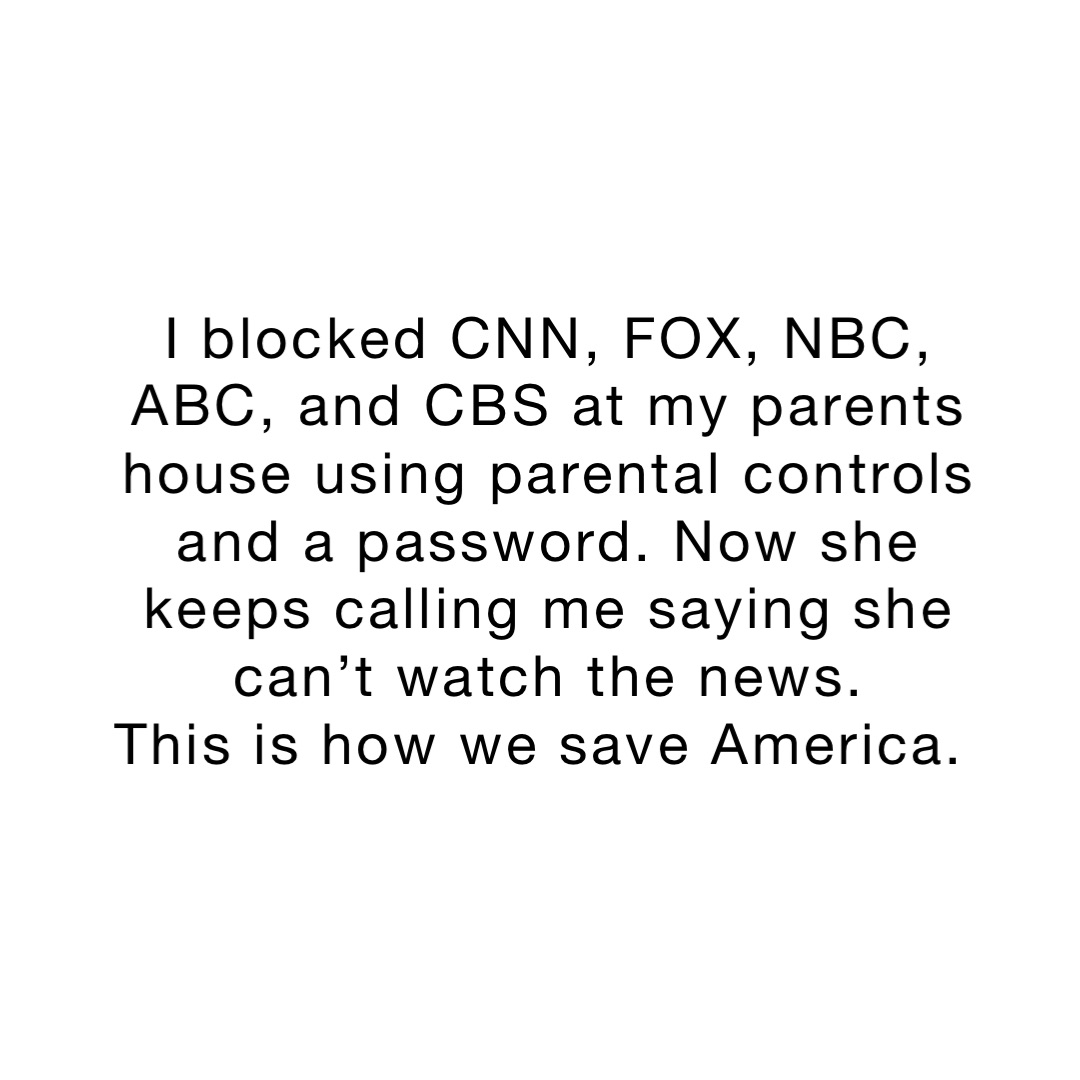 I blocked CNN, FOX, NBC, ABC, and CBS at my parents house using parental controls and a password. Now she keeps calling me saying she can’t watch the news. 
This is how we save America.